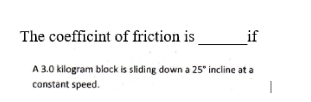 The coefficint of friction is
if
A 3.0 kilogram block is sliding down a 25° incline at a
constant speed.
|