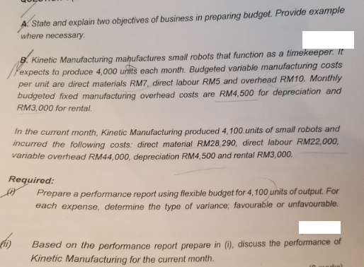 A. State and explain two objectives of business in preparing budget. Provide example
where necessary.
B. Kinetic Manufacturing mahufactures small robots that function as a timekeeper. It
expects to produce 4,000 units each month. Budgeted variable manufacturing costs
per unit are direct materials RM7, direct labour RM5 and overhead RM10. Monthly
budgeted fixed manufacturing overhead costs are RM4,500 for depreciation and
RM3,000 for rental.
In the current month, Kinetic Manufacturing produced 4,100 units of small robots and
incurred the following costs: direct material RM28,290, direct labour RM22,000,
variable overhead RM44,000, depreciation RM4,500 and rental RM3,000.
Required:
Prepare a performance report using flexible budget for 4,100 units of output. For
each expense, determine the type of variance; favourable or unfavourable.
Based on the performance report prepare in (i), discuss the performance of
Kinetic Manufacturing for the current month.
