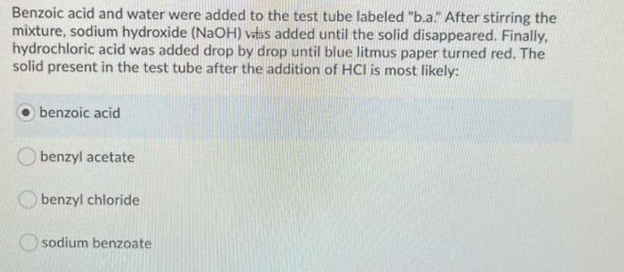 Benzoic acid and water were added to the test tube labeled "b.a." After stirring the
mixture, sodium hydroxide (NaOH) vas added until the solid disappeared. Finally,
hydrochloric acid was added drop by drop until blue litmus paper turned red. The
solid present in the test tube after the addition of HCI is most likely:
benzoic acid
benzyl acetate
O benzyl chloride
sodium benzoate
