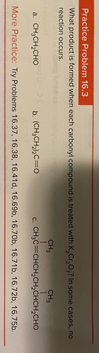 Practice Problem 16.3
What product is formed when each carbonyl compound is treated with K,Cr,0,? In some cases, no
reaction occurs.
CH3
CH3
a. CH3CH,CHO
b. (CH3CH,),C=0
c. CH3C=CHCH,CH,CHCH,CHO
More Practice: Try Problems 16.37, 16.38, 16.41d, 16.69b, 16.70b, 16.71b, 16.72b, 16.75b.
