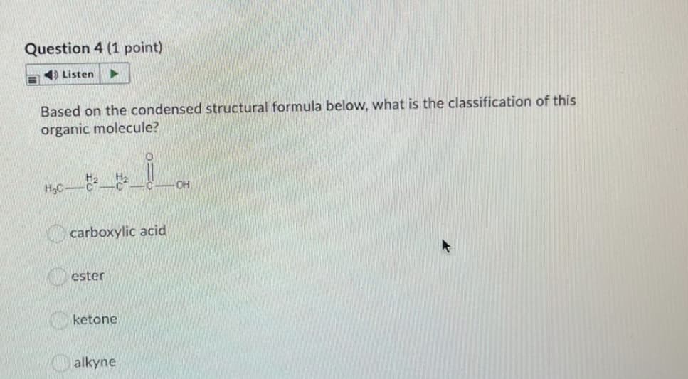 Question 4 (1 point)
4) Listen
Based on the condensed structural formula below, what is the classification of this
organic molecule?
H,C
OH
O carboxylic acid
ester
ketone
alkyne
