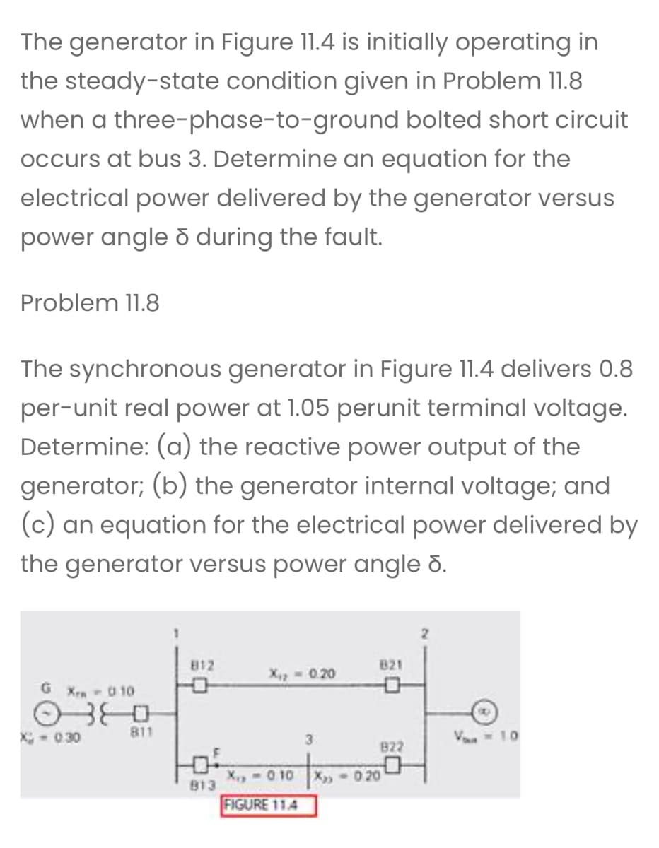 The generator in Figure 11.4 is initially operating in
the steady-state condition given in Problem 11.8
when a three-phase-to-ground bolted short circuit
occurs at bus 3. Determine an equation for the
electrical power delivered by the generator versus
power angle ō during the fault.
Problem 11.8
The synchronous generator in Figure 11.4 delivers 0.8
per-unit real power at 1.05 perunit terminal voltage.
Determine: (a) the reactive power output of the
generator; (b) the generator internal voltage; and
(c) an equation for the electrical power delivered by
the generator versus power angle d.
G Xrm - 010
O
X-0.30
811
812
B13
X₁₂ - 0.20
X₁,-0.10
FIGURE 11.4
3
821
X₂-020
822
Vo = 10