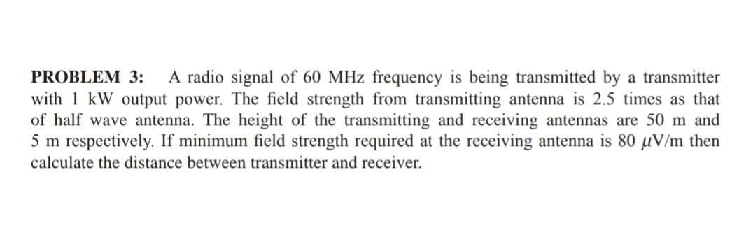 PROBLEM 3: A radio signal of 60 MHz frequency is being transmitted by a transmitter
with 1 kW output power. The field strength from transmitting antenna is 2.5 times as that
of half wave antenna. The height of the transmitting and receiving antennas are 50 m and
5 m respectively. If minimum field strength required at the receiving antenna is 80 µV/m then
calculate the distance between transmitter and receiver.