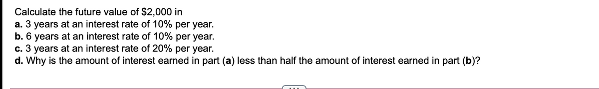 Calculate the future value of $2,000 in
a. 3 years at an interest rate of 10% per year.
b. 6 years at an interest rate of 10% per year.
c. 3 years at an interest rate of 20% per year.
d. Why is the amount of interest earned in part (a) less than half the amount of interest earned in part (b)?
