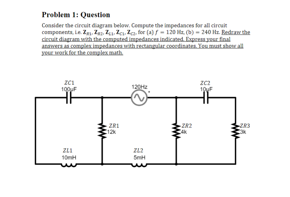 Problem 1: Question
Consider the circuit diagram below. Compute the impedances for all circuit
components, i.e. ZR1, ZR2, ZL1, ZC1, Zc2, for (a) f = 120 Hz, (b) = 240 Hz. Redraw the
circuit diagram with the computed impedances indicated. Express your final
answers as complex impedances with rectangular coordinates. You must show all
your work for the complex math.
ZC1
100uF
ZL1
10mH
ZR1
12k
120Hz
ZL2
5mH
-ZR2
4k
ZC2
10μF
ZR3
3k