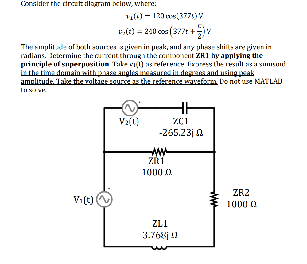 Consider the circuit diagram below, where:
v₁(t) = 120 cos(377t) V
v2(t) = 240 cos (377t +77) V
The amplitude of both sources is given in peak, and any phase shifts are given in
radians. Determine the current through the component ZR1 by applying the
principle of superposition. Take vi(t) as reference. Express the result as a sinusoid
in the time domain with phase angles measured in degrees and using peak
amplitude. Take the voltage source as the reference waveform. Do not use MATLAB
to solve.
V2(t)
ZC1
-265.23j Ω
www
ZR1
1000 Ω
V1(t)
ZL1
3.768j Ω
ww
ZR2
1000 Ω