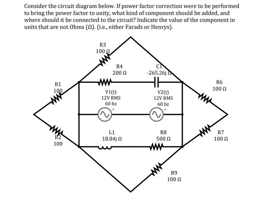 Consider the circuit diagram below. If power factor correction were to be performed
to bring the power factor to unity, what kind of component should be added, and
where should it be connected to the circuit? Indicate the value of the component in
units that are not Ohms (§). (i.e., either Farads or Henrys).
R3
100 Ω
R4
200 Ω
CT
-265.26j
E
R1
www
HH
100
V1(t)
12V RMS
60 hz
2
V2(t)
12V RMS
60 hz
~
R6
100 Ω
R2
100
L1
18.84j Ω
R8
500 Ω
R7
100 Ω
www
R9
100 Ω
