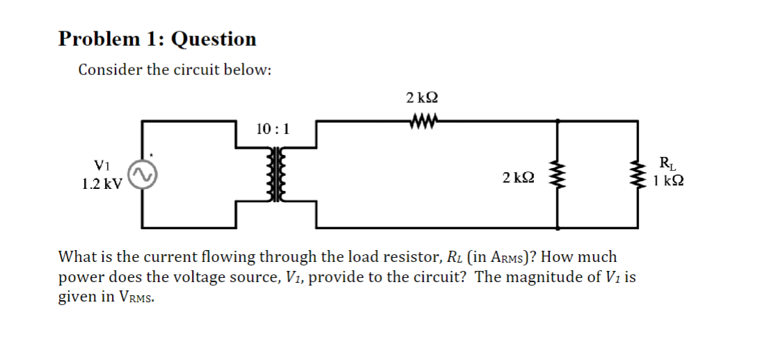 2 ΚΩ
ww
10:1
Problem 1: Question
Consider the circuit below:
V1
1.2 kV
2 ΚΩ
ww
ww
RL
1 ΚΩ
What is the current flowing through the load resistor, Rå (in Arms)? How much
power does the voltage source, V₁, provide to the circuit? The magnitude of V1 is
given in VRMS.