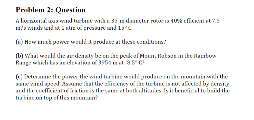 Problem 2: Question
A horizontal axis wind turbine with a 35-m diameter rotor is 40% efficient at 7.5
m/s winds and at 1 atm of pressure and 15° C.
(a) How much power would it produce at these conditions?
(b) What would the air density be on the peak of Mount Robson in the Rainbow
Range which has an elevation of 3954 m at -8.5°C?
(c) Determine the power the wind turbine would produce on the mountain with the
same wind speed. Assume that the efficiency of the turbine is not affected by density
and the coefficient of friction is the same at both altitudes. Is it beneficial to build the
turbine on top of this mountain?