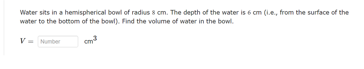 Water sits in a hemispherical bowl of radius 8 cm. The depth of the water is 6 cm (i.e., from the surface of the
water to the bottom of the bowl). Find the volume of water in the bowl.
V = Number
ста
