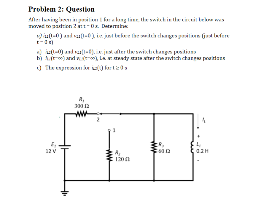 Problem 2: Question
After having been in position 1 for a long time, the switch in the circuit below was
moved to position 2 at t=0 s. Determine:
a) İL1(t=0-) and v₁1(t=0-), i.e. just before the switch changes positions (just before
t = 0 s)
a) iL1(t=0) and VL₁(t=0), i.e. just after the switch changes positions
b) iL1(t=00) and VL1(t=00), i.e. at steady state after the switch changes positions
c) The expression for i(t) for t≥ 0 s
E₁₂
12 V
R₁
300 Ω
www
2
P
R₂
120 92
R3
:60 Ω
"L
4₁
0.2 H