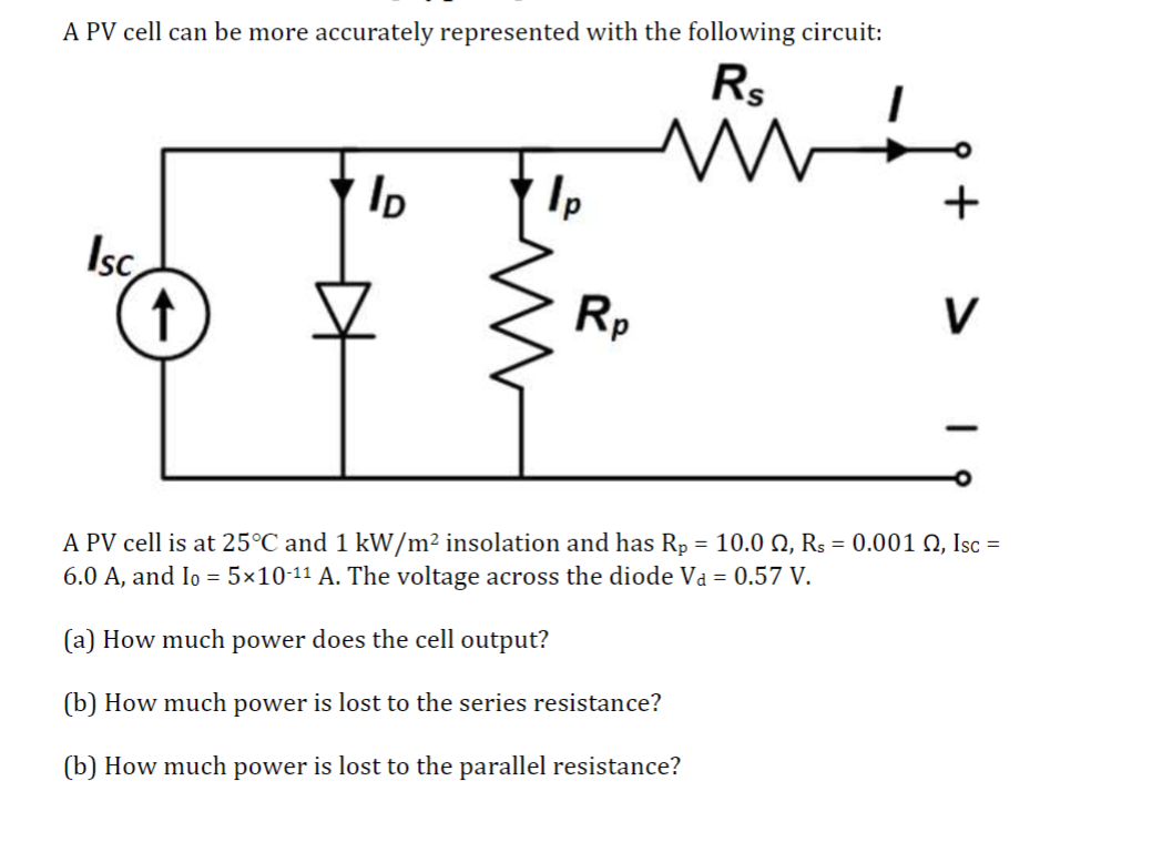 A PV cell can be more accurately represented with the following circuit:
Isc
↑
Rs
+
ID
1p
V
Rp
A PV cell is at 25°C and 1 kW/m² insolation and has Rp = 10.0 2, Rs = 0.001 2, Isc =
6.0 A, and Io = 5×10-11 A. The voltage across the diode Va = 0.57 V.
(a) How much power does the cell output?
(b) How much power is lost to the series resistance?
(b) How much power is lost to the parallel resistance?