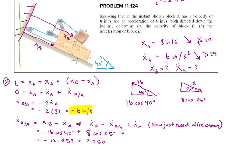 PROBLEM 11.124
Knowing that at the instant shown block A has a velocity of
8 in./s and an acceleration of 6 in./s both directed down the
incline, determine (a) the velocity of block B. (b) the
acceleration of block B.
B
X。= Sinls yさ25
6 in /52 y> 25
Xg = ? X = ?
15°
%3D
25°
A
40
(xB-Xx)
XA + XA +
= xA + XA +
- 2x A
-2(8) = -16 in/s
*B - *A 7 xe =
16
%3D
8
25
O =
40
8 cos 25°
B/A
16 cos 40°
Xea + ia (Now just naed dire chon)
%3D
|
- -16 cos 4O° + 8 cos 25°
= - 12.258 + 7.25o
