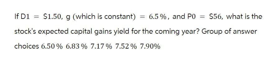 If D1
=
$1.50, g (which is constant)
=
6.5%, and P0 = $56, what is the
stock's expected capital gains yield for the coming year? Group of answer
choices 6.50% 6.83% 7.17% 7.52% 7.90%