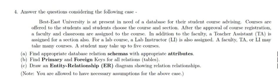 .Answer the questions considering the following case -
Best-East University is at present in need of a database for their student course advising. Courses are
offered to the students and students choose the course and section. After the approval of course registration,
a faculty and classroom are assigned to the course. In addition to the faculty, a Teacher Assistant (TA) is
assigned for a section also. For a lab course, a Lab Instructor (LI) is also assigned. A faculty, TA, or LI may
take many courses. A student may take up to five courses.
(a) Find appropriate database relation schemas with appropriate attributes.
(b) Find Primary and Foreign Keys for all relations (tables).
(c) Draw an Entity-Relationship (ER) diagram showing relation relationships.
(Note: You are allowed to have necessary assumptions for the above case.)
