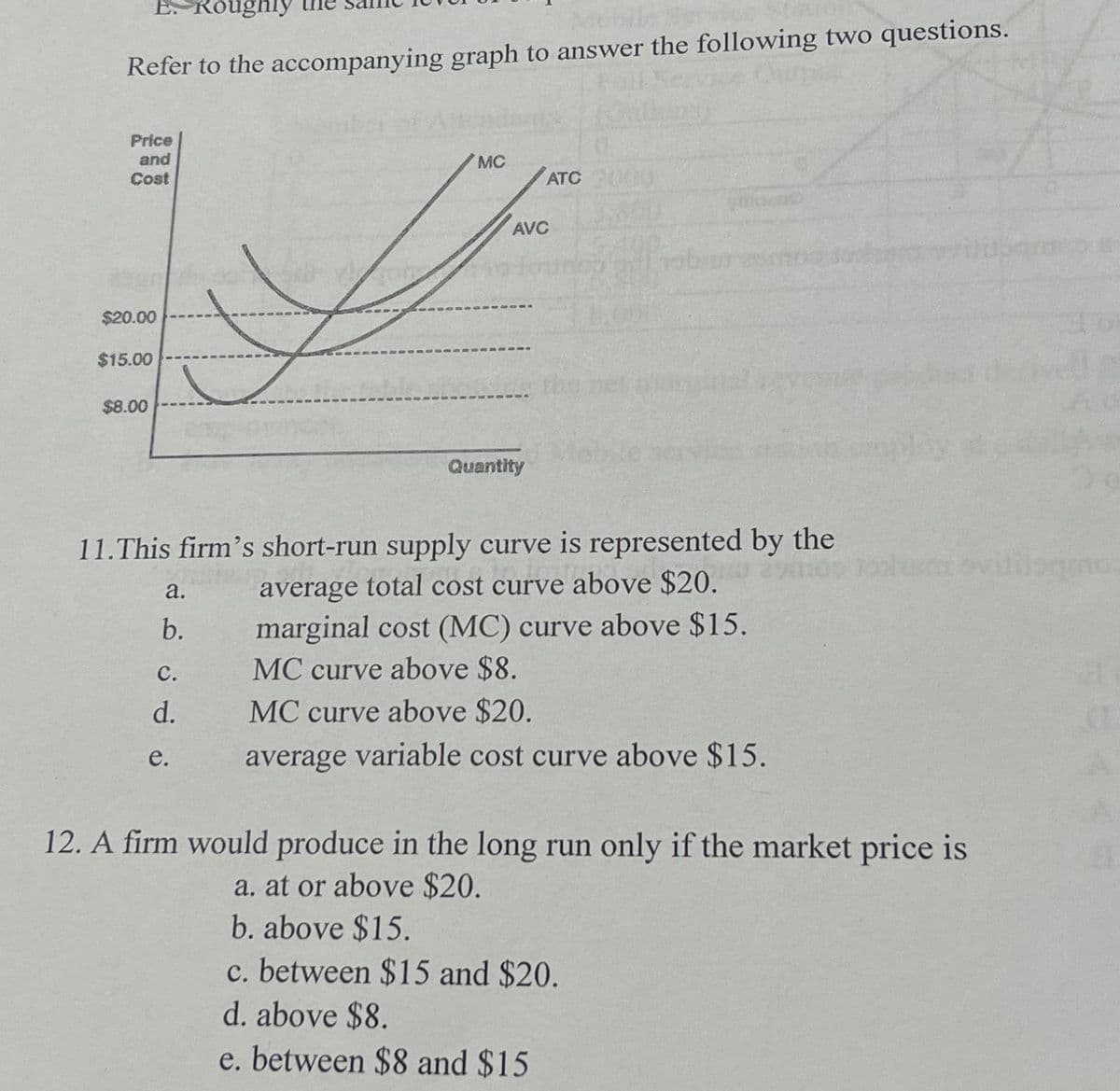 E. Roughly
Me
Refer to the accompanying graph to answer the following two questions.
Price
and
Cost
$20.00
$15.00
$8.00
MC
ATC
AVC
Quantity
290 tohi oviliisqno
a.
b.
11.This firm's short-run supply curve is represented by the
average total cost curve above $20.
marginal cost (MC) curve above $15.
C.
MC curve above $8.
d.
MC curve above $20.
e.
average variable cost curve above $15.
12. A firm would produce in the long run only if the market price is
a. at or above $20.
b. above $15.
c. between $15 and $20.
d. above $8.
e. between $8 and $15
