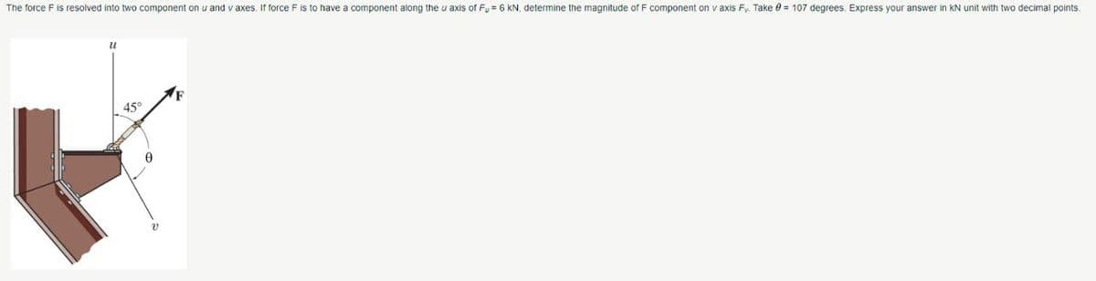 The force F is resolved into two component on u and v axes. If force F is to have a component along the u axis of Fu = 6 KN, determine the magnitude of F component on v axis Fy. Take = 107 degrees. Express your answer in KN unit with two decimal points.
u
45°
v