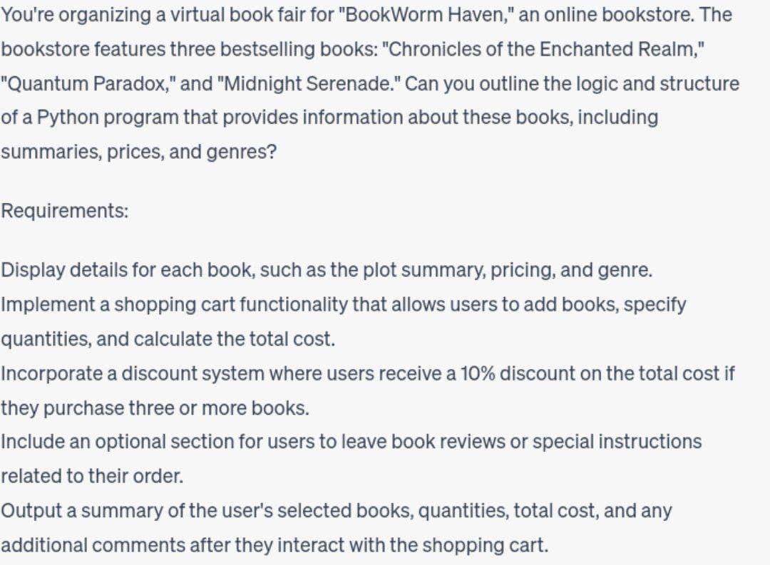 You're organizing a virtual book fair for "BookWorm Haven," an online bookstore. The
bookstore features three bestselling books: "Chronicles of the Enchanted Realm,"
"Quantum Paradox," and "Midnight Serenade." Can you outline the logic and structure
of a Python program that provides information about these books, including
summaries, prices, and genres?
Requirements:
Display details for each book, such as the plot summary, pricing, and genre.
Implement a shopping cart functionality that allows users to add books, specify
quantities, and calculate the total cost.
Incorporate a discount system where users receive a 10% discount on the total cost if
they purchase three or more books.
Include an optional section for users to leave book reviews or special instructions
related to their order.
Output a summary of the user's selected books, quantities, total cost, and any
additional comments after they interact with the shopping cart.