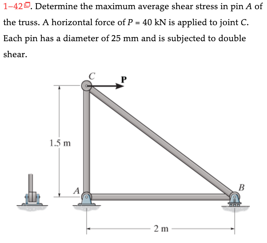 1-42. Determine the maximum average shear stress in pin A of
the truss. A horizontal force of P = 40 kN is applied to joint C.
Each pin has a diameter of 25 mm and is subjected to double
shear.
1.5 m
C
2 m
B