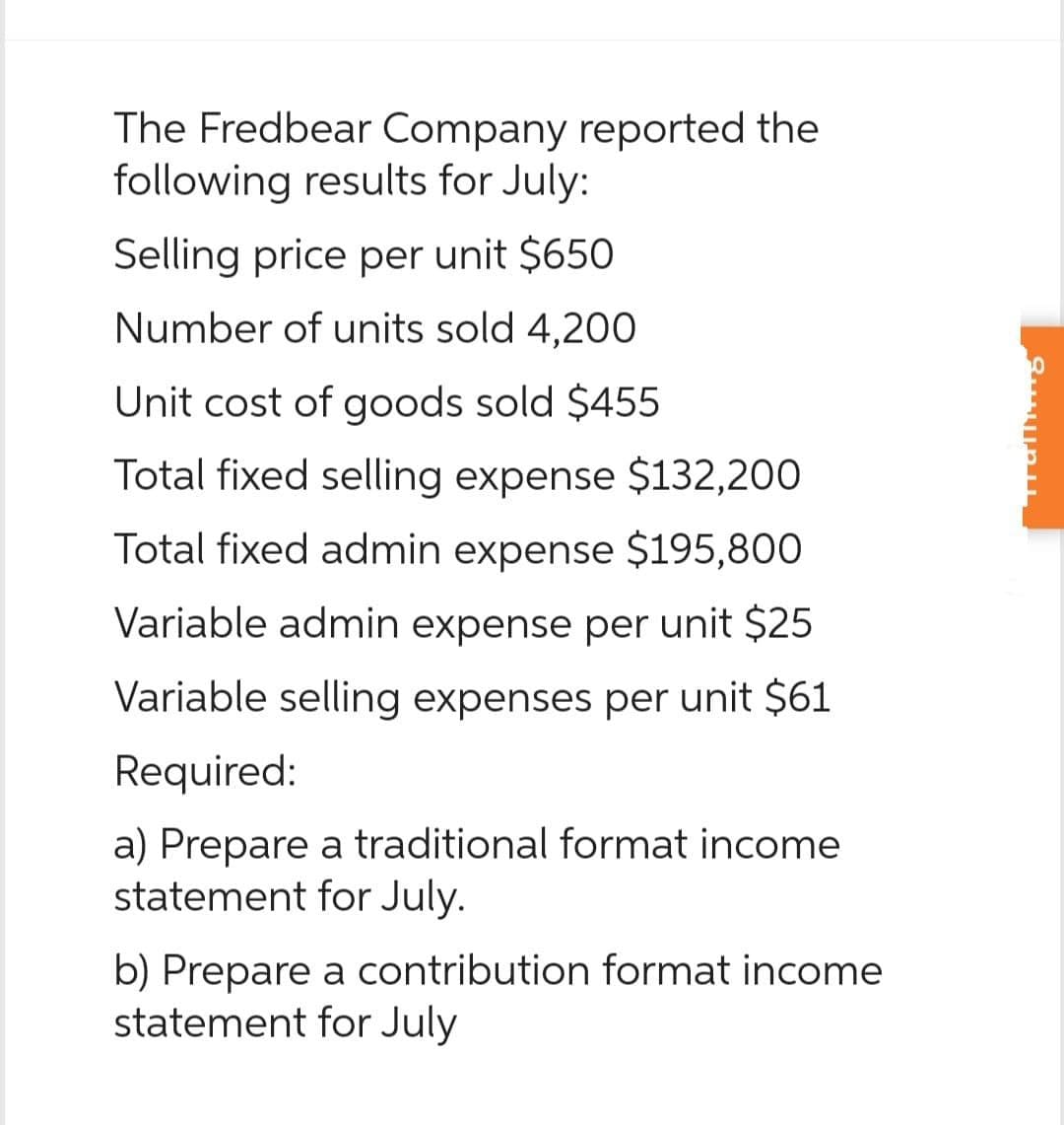 The Fredbear Company reported the
following results for July:
Selling price per unit $650
Number of units sold 4,200
Unit cost of goods sold $455
Total fixed selling expense $132,200
Total fixed admin expense $195,800
Variable admin expense per unit $25
Variable selling expenses per unit $61
Required:
a) Prepare a traditional format income
statement for July.
b) Prepare a contribution format income
statement for July
alling