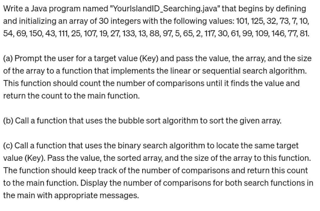 Write a Java program named "YourlslandID_Searching.java" that begins by defining
and initializing an array of 30 integers with the following values: 101, 125, 32, 73, 7, 10,
54, 69, 150, 43, 111, 25, 107, 19, 27, 133, 13, 88, 97, 5, 65, 2, 117, 30, 61, 99, 109, 146, 77, 81.
(a) Prompt the user for a target value (Key) and pass the value, the array, and the size
of the array to a function that implements the linear or sequential search algorithm.
This function should count the number of comparisons until it finds the value and
return the count to the main function.
(b) Call a function that uses the bubble sort algorithm to sort the given array.
(c) Call a function that uses the binary search algorithm to locate the same target
value (Key). Pass the value, the sorted array, and the size of the array to this function.
The function should keep track of the number of comparisons and return this count
to the main function. Display the number of comparisons for both search functions in
the main with appropriate messages.