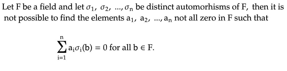 Let F be a field and let 0₁, 02, ..., on be distinct automorhisms of F, then it is
not possible to find the elements a₁, a2, ..., aɲ not all zero in F such that
n
Σa₁
i=1
ajo; (b)
= 0 for all b € F.
