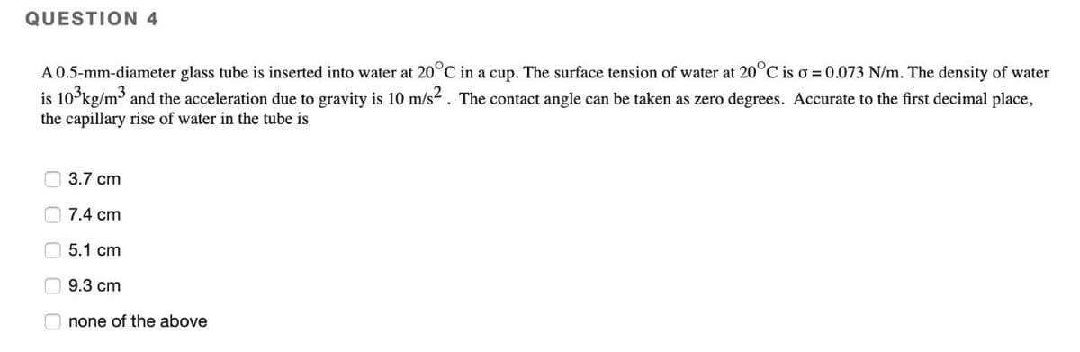 QUESTION 4
A 0.5-mm-diameter glass tube is inserted into water at 20°C in a cup. The surface tension of water at 20°C is o = 0.073 N/m. The density of water
is 103kg/m³ and the acceleration due to gravity is 10 m/s². The contact angle can be taken as zero degrees. Accurate to the first decimal place,
the capillary rise of water in the tube is
0000
3.7 cm
7.4 cm
5.1 cm
9.3 cm
none of the above