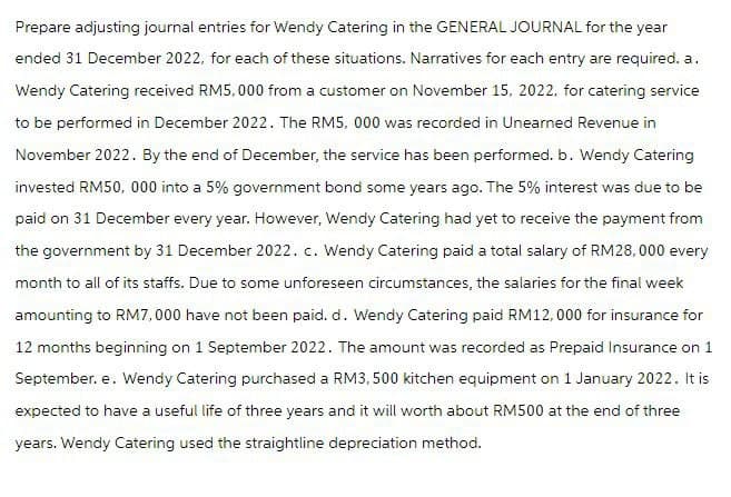 Prepare adjusting journal entries for Wendy Catering in the GENERAL JOURNAL for the year
ended 31 December 2022, for each of these situations. Narratives for each entry are required. a.
Wendy Catering received RM5,000 from a customer on November 15, 2022, for catering service
to be performed in December 2022. The RM5, 000 was recorded in Unearned Revenue in
November 2022. By the end of December, the service has been performed. b. Wendy Catering
invested RM50, 000 into a 5% government bond some years ago. The 5% interest was due to be
paid on 31 December every year. However, Wendy Catering had yet to receive the payment from
the government by 31 December 2022. c. Wendy Catering paid a total salary of RM28, 000 every
month to all of its staffs. Due to some unforeseen circumstances, the salaries for the final week
amounting to RM7,000 have not been paid. d. Wendy Catering paid RM12,000 for insurance for
12 months beginning on 1 September 2022. The amount was recorded as Prepaid Insurance on 1
September. e. Wendy Catering purchased a RM3,500 kitchen equipment on 1 January 2022. It is
expected to have a useful life of three years and it will worth about RM500 at the end of three
years. Wendy Catering used the straightline depreciation method.