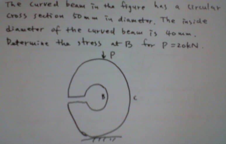 The Curved beam in the figure has a circular
cross section 50mm in diameter. The inside
diameter of the curved beam is 40mm.
Determine the stress at B for P=20kN.
↓P
TTTT