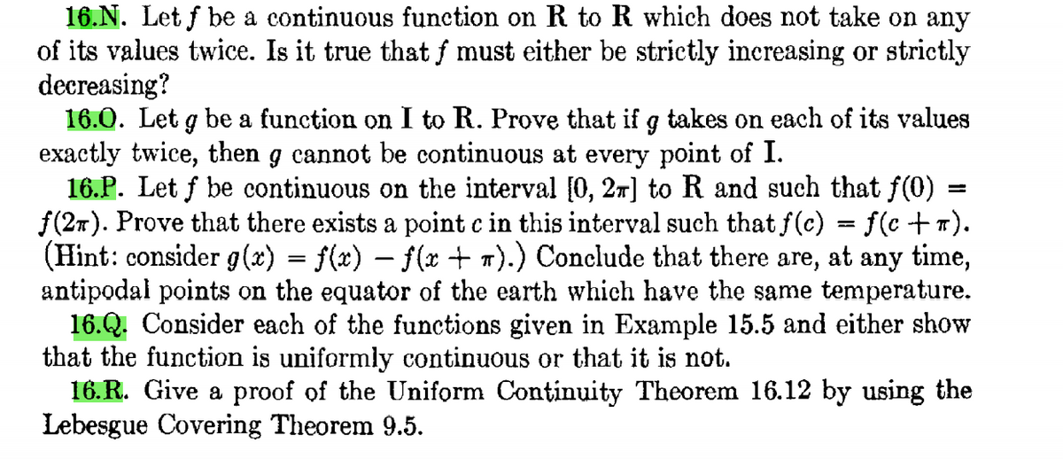 16.N. Let f be a continuous function on R to R which does not take on any
of its values twice. Is it true that f must either be strictly inereasing or strictly
decreasing?
16.0. Let g be a function on I to R. Prove that if g takes on each of its values
exactly twice, then g cannot be continuous at every point of I.
16.P. Let f be continuous on the interval [0, 27] to R and such that f(0)
f(27). Prove that there exists a point c in this interval such that f(c) = f(c +T).
(Hint: consider g (x) = f(x) – f(x + 1).) Conclude that there are,
antipodal points on the equator of the earth which have the same temperature.
16.Q. Consider each of the functions given in Example 15.5 and either show
that the function is uniformly continuous or that it is not.
16. R. Give a proof of the Uniform Continuity Theorem 16.12 by using the
Lebesgue Covering Theorem 9.5.
at any time,
