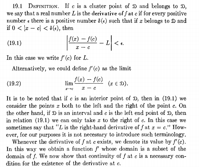 19.1 DEFINITION. If c is a cluster point of D and belongs to D,
we say that a real number L is the derivative of f at c if for every positive
number e there is a positive number 8(e) such that if x belongs to D and
if 0 < |æ – cl < ô(e), then
f(x) – f(c)
(19.1)
L<
x - c
In this case we write f' (c) for L.
Alternatively, we could define f' (c) as the limit
(19.2)
f(x) - f(c)
lim
(x € D).
x - c
It is to be noted that if c is an interior point of D, then in (19.1) we
consider the points x both to the left and the right of the point c. On
the other hand, if D is an interval and c is the left end point of D, then
in relation (19.1) we can only take x to the right of c. In this case we
sometimes say that "L is the right-hand derivative of f at r = c." How-
ever, for our purposes it is not necessary to introduce such terminology.
Whenever the derivative of f at c exists, we denote its value by f' (c).
In this way we obtain a function f' whose domain is a subset of the
domain of f. We now show that continuity of f at c is a necessary con-
dition for the existence of the derivative at c.
