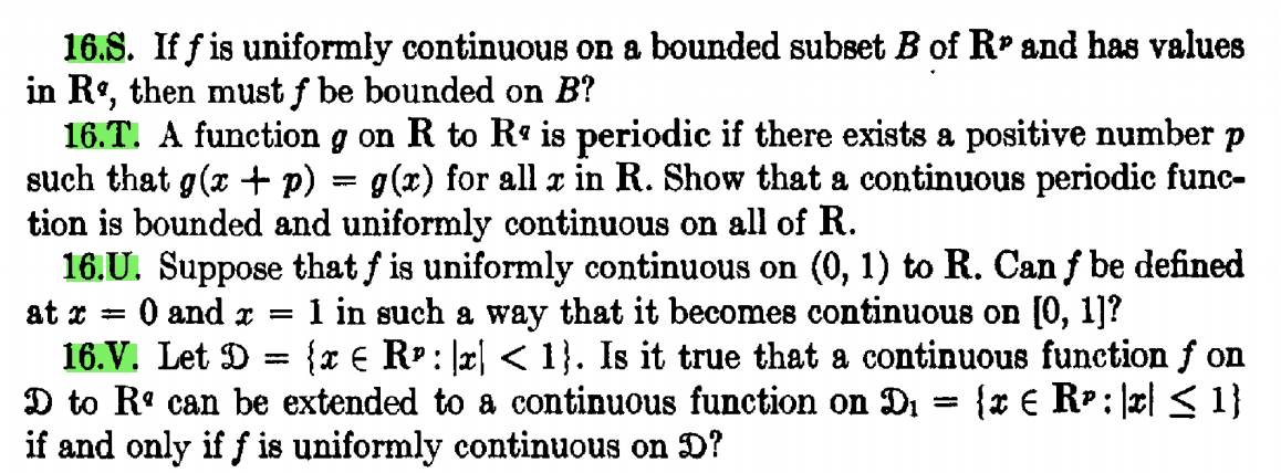 16.S. If f is uniformly continuous on a bounded subset B of RP and has values
in R, then must f be bounded on B?
16.T. A function g on R to R« is periodic if there exists a positive number p
such that g(x + p)
tion is bounded and uniformly continuous on all of R.
16.U. Suppose that f is uniformly continuous on (0, 1) to R. Can f be defined
O and x =
g(x) for all x in R. Show that a continuous periodic func-
1 in such a way that it becomes continuous on [0, 1]?
{x € R?: x| < 1}. Is it true that a continuous function f on
{x € RP: \x| < 1}
at x =
16.V. Let D
%3D
D to Rº can be extended to a continuous function on Di
if and only if f is uniformly continuous on D?
