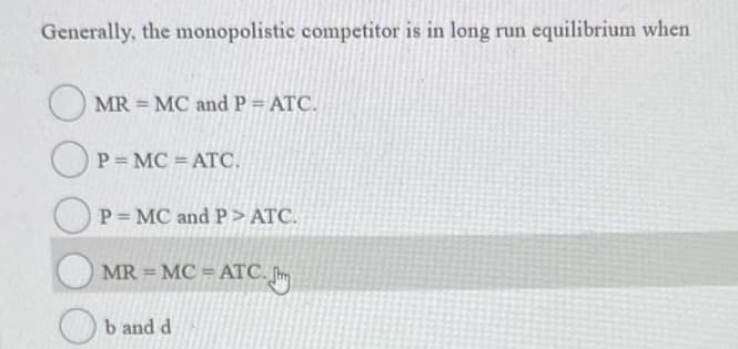 Generally, the monopolistic competitor is in long run equilibrium when
MR = MC and P = ATC.
OP=MC = ATC.
P = MC and P> ATC.
MR = MC = ATC.
b and d