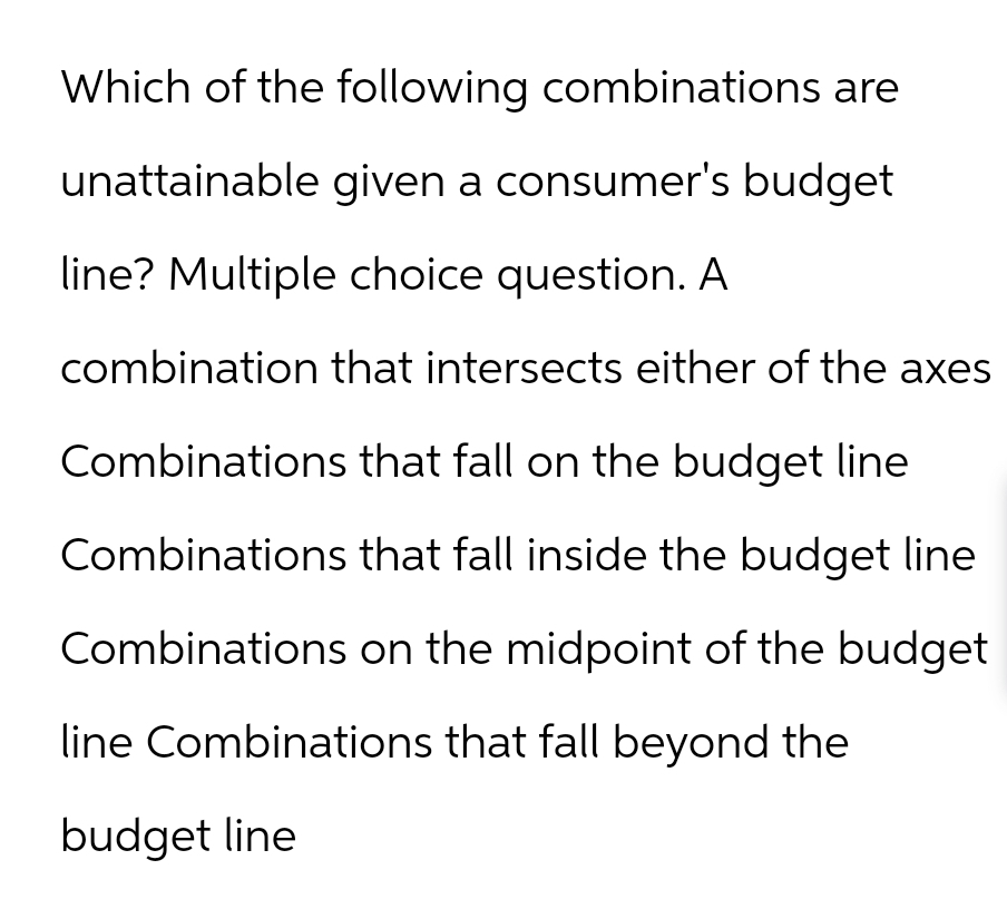 Which of the following combinations are
unattainable given a consumer's budget
line? Multiple choice question. A
combination that intersects either of the axes
Combinations that fall on the budget line
Combinations that fall inside the budget line
Combinations on the midpoint of the budget
line Combinations that fall beyond the
budget line