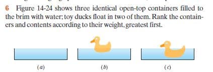 6 Figure 14-24 shows three identical open-top containers filled to
the brim with water, toy ducks float in two of them. Rank the contain-
ers and contents according to their weight, greatest first.
(a)
(b)
(c)
