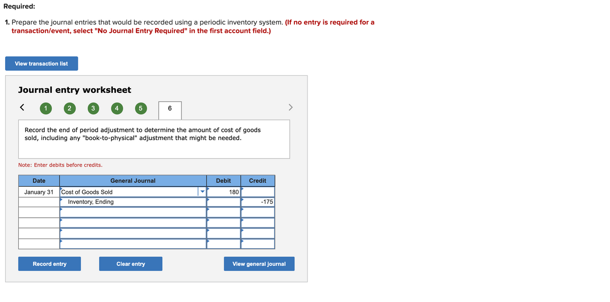 Required:
1. Prepare the journal entries that would be recorded using a periodic inventory system. (If no entry is required for a
transaction/event, select "No Journal Entry Required" in the first account field.)
View transaction list
Journal entry worksheet
1
2
3
4
6
>
Record the end of period adjustment to determine the amount of cost of goods
sold, including any "book-to-physical" adjustment that might be needed.
Note: Enter debits before credits.
Date
General Journal
Debit
Credit
January 31
Cost of Goods Sold
180
Inventory, Ending
-175
Record entry
Clear entry
View general journal
