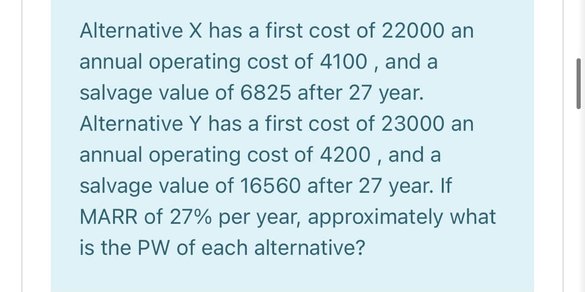 Alternative X has a first cost of 22000 an
annual operating cost of 4100 , and a
salvage value of 6825 after 27 year.
Alternative Y has a first cost of 23000 an
annual operating cost of 4200 , and a
salvage value of 16560 after 27 year. If
MARR of 27% per year, approximately what
is the PW of each alternative?
