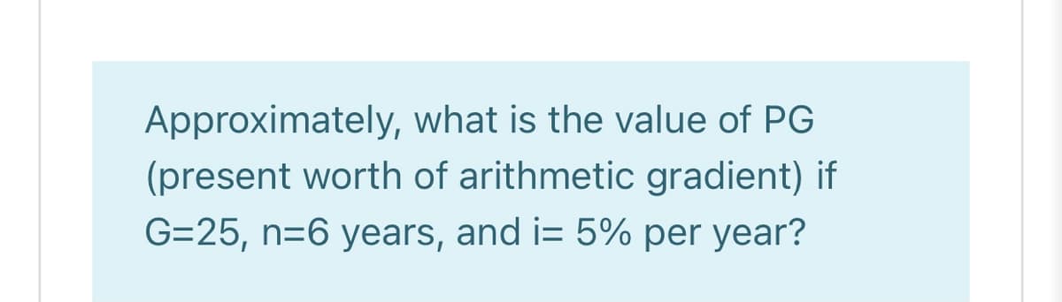 Approximately, what is the value of PG
(present worth of arithmetic gradient) if
G=25, n=6 years, and i= 5% per year?
