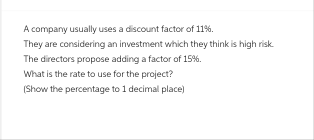 A company usually uses a discount factor of 11%.
They are considering an investment which they think is high risk.
The directors propose adding a factor of 15%.
What is the rate to use for the project?
(Show the percentage to 1 decimal place)