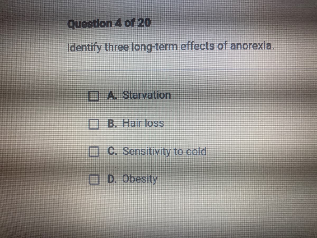 Question 4 of 20
Identify three long-term effects of anorexia.
OA. Starvation
OB. Hair loss
OC. Sensitivity to cold
D. Obesity
