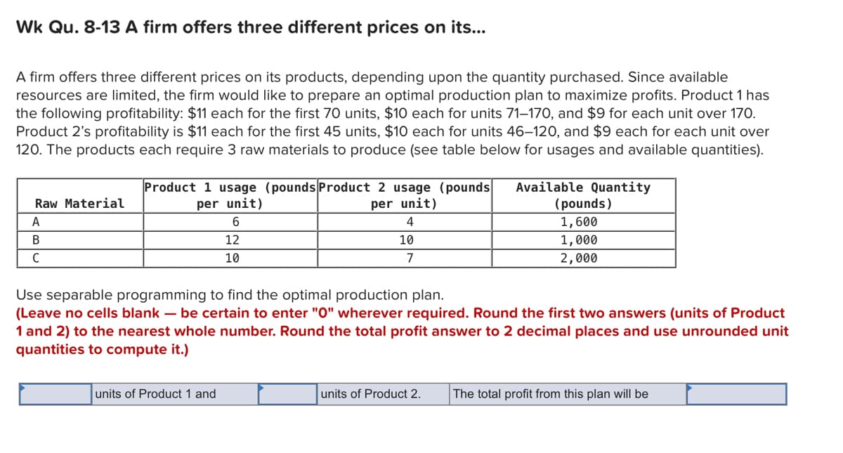 Wk Qu. 8-13 A firm offers three different prices on its...
A firm offers three different prices on its products, depending upon the quantity purchased. Since available
resources are limited, the firm would like to prepare an optimal production plan to maximize profits. Product 1 has
the following profitability: $11 each for the first 70 units, $10 each for units 71–170, and $9 for each unit over 170.
Product 2's profitability is $11 each for the first 45 units, $10 each for units 46–120, and $9 each for each unit over
120. The products each require 3 raw materials to produce (see table below for usages and available quantities).
Available Quantity
(pounds)
Product 1 usage (pounds Product 2 usage (pounds
Raw Material
per unit)
per unit)
А
4
1,600
В
12
10
1,000
C
10
7
2,000
Use separable programming to find the optimal production plan.
(Leave no cells blank – be certain to enter "0" wherever required. Round the first two answers (units of Product
1 and 2) to the nearest whole number. Round the total profit answer to 2 decimal places and use unrounded unit
quantities to compute it.)
units of Product 1 and
units of Product 2.
The total profit from this plan will be
