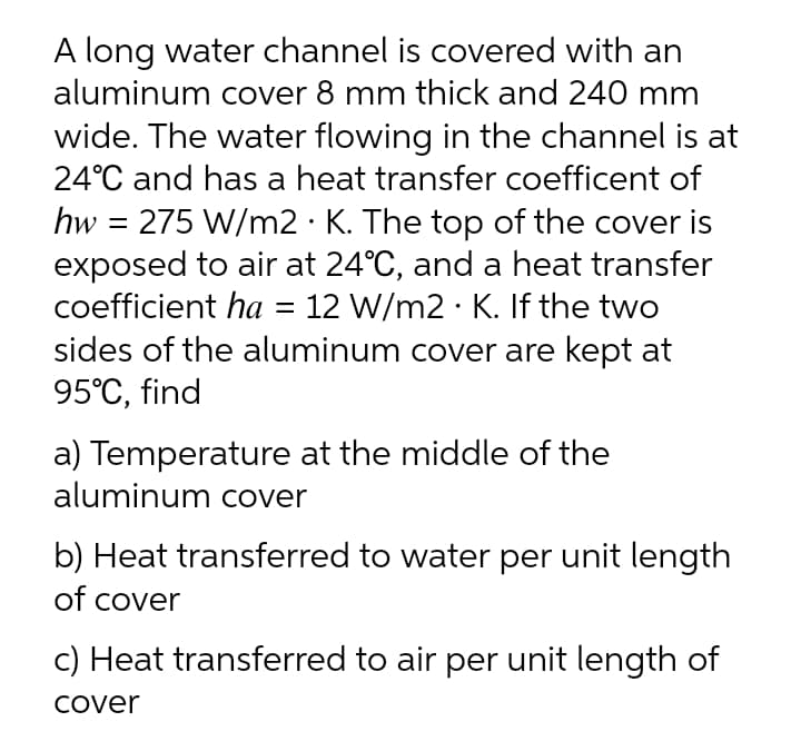 A long water channel is covered with an
aluminum cover 8 mm thick and 240 mm
wide. The water flowing in the channel is at
24°C and has a heat transfer coefficent of
hw = 275 W/m2 · K. The top of the cover is
exposed to air at 24°C, and a heat transfer
coefficient ha = 12 W/m2 · K. If the two
sides of the aluminum cover are kept at
95°C, find
a) Temperature at the middle of the
aluminum cover
b) Heat transferred to water per unit length
of cover
c) Heat transferred to air per unit length of
Cover
