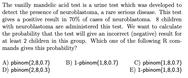 The vanilly mandelic acid test is a urine test which was developed to
detect the presence of neuroblastoma, a rare serious disease. This test
gives a positive result in 70% of cases of neuroblastoma. 8 children
with neuroblastoma are administered this test. We want to calculate
the probability that the test will give an incorrect (negative) result for
at least 2 children in this group. Which one of the following R. com-
mands gives this probability?
B) 1-pbinom (1,8,0.7)
A) pbinom (2,8,0.7)
D) pbinom (2,8,0.3)
C) pbinom (1,8,0.7)
E) 1-pbinom (1,8,0.3)