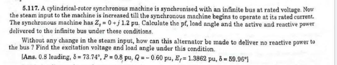 5.117. A cylindrical-rotor synchronous machine is synchronised with an infinite bus at rated voltage. Now
the steam input to the machine is increased till the synchronous machine begins to operate at its rated current.
The synchronous machine has Z, 0+j 1.2 pu. Calculate the pf, load angle and the active and reactive power
delivered to the infinite bus under these conditions.
%3D
Without any change in the steam input, how can this alternator be made to deliver no reactive power to
the bus ? Find the excitation voltage and load angle under this condition.
(Ans. 0.8 leading, 8 73.74°, P = 0.8 pu, Q =- 0.60 pu, E 1.3862 pu, & 59.96)
