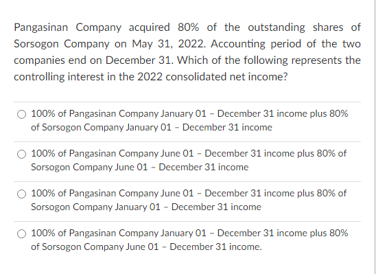 Pangasinan Company acquired 80% of the outstanding shares of
Sorsogon Company on May 31, 2022. Accounting period of the two
companies end on December 31. Which of the following represents the
controlling interest in the 2022 consolidated net income?
100% of Pangasinan Company January 01 - December 31 income plus 80%
of Sorsogon Company January 01 - December 31 income
100% of Pangasinan Company June 01 - December 31 income plus 80% of
Sorsogon Company June 01 - December 31 income
100% of Pangasinan Company June 01 - December 31 income plus 80% of
Sorsogon Company January 01 - December 31 income
100% of Pangasinan Company January 01 - December 31 income plus 80%
of Sorsogon Company June 01 - December 31 income.
