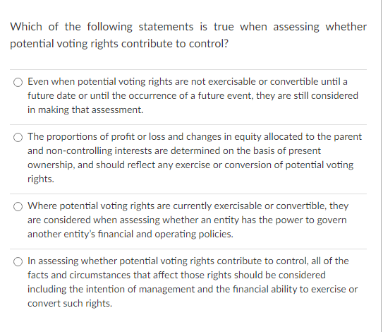 Which of the following statements is true when assessing whether
potential voting rights contribute to control?
Even when potential voting rights are not exercisable or convertible until a
future date or until the occurrence of a future event, they are still considered
in making that assessment.
The proportions of profit or loss and changes in equity allocated to the parent
and non-controlling interests are determined on the basis of present
ownership, and should reflect any exercise or conversion of potential voting
rights.
Where potential voting rights are currently exercisable or convertible, they
are considered when assessing whether an entity has the power to govern
another entity's financial and operating policies.
In assessing whether potential voting rights contribute to control, all of the
facts and circumstances that affect those rights should be considered
including the intention of management and the financial ability to exercise or
convert such rights.
