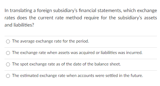 In translating a foreign subsidiary's financial statements, which exchange
rates does the current rate method require for the subsidiary's assets
and liabilities?
The average exchange rate for the period.
O The exchange rate when assets was acquired or liabilities was incurred.
The spot exchange rate as of the date of the balance sheet.
The estimated exchange rate when accounts were settled in the future.
