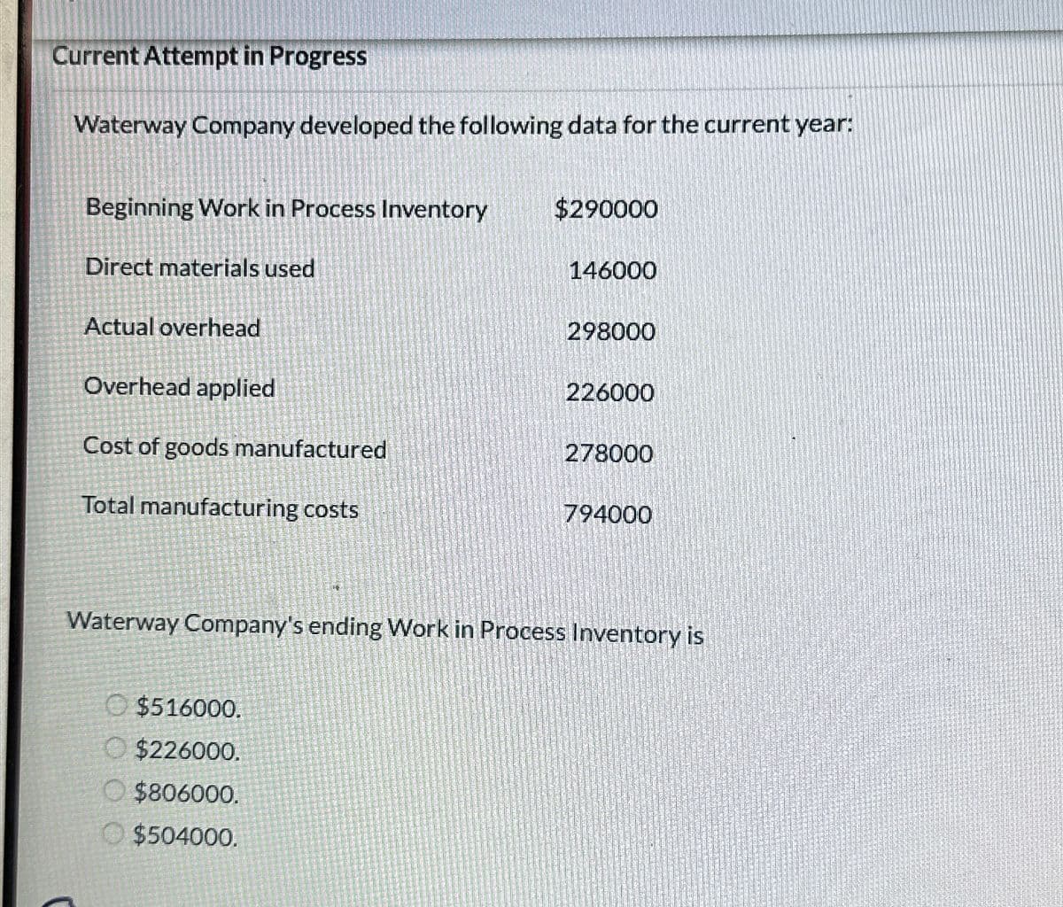 Current Attempt in Progress
Waterway Company developed the following data for the current year:
Beginning Work in Process Inventory
Direct materials used
Actual overhead
Overhead applied
Cost of goods manufactured
Total manufacturing costs
$290000
$516000.
$226000.
$806000.
$504000.
146000
298000
226000
278000
794000
Waterway Company's ending Work in Process Inventory is