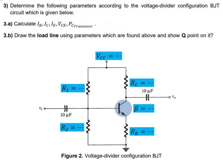 3) Determine the following parameters according to the voltage-divider configuration BJT
circuit which is given below.
3.a) Calculate Ig,Ic.IE,VCE,PCTransistor
3.b) Draw the load line using parameters which are found above and show Q point on it?
Rc
R =
10 μF
Vo
Vị o-
10 μF
R2
%3D
RE = -.
Figure 2. Voltage-divider configuration BJT
