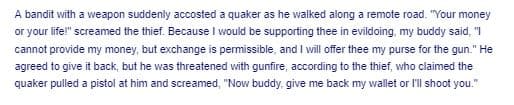 A bandit with a weapon suddenly accosted a quaker as he walked along a remote road. "Your money
or your life!" screamed the thief. Because I would be supporting thee in evildoing, my buddy said, "I
cannot provide my money, but exchange is permissible, and I will offer thee my purse for the gun." He
agreed to give it back, but he was threatened with gunfire, according to the thief, who claimed the
quaker pulled a pistol at him and screamed, "Now buddy, give me back my wallet or l'll shoot you."
